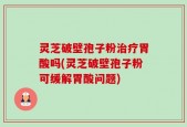 灵芝破壁孢子粉治疗胃酸吗(灵芝破壁孢子粉可缓解胃酸问题)