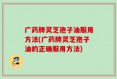 广药牌灵芝孢子油服用方法(广药牌灵芝孢子油的正确服用方法)
