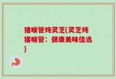 猪喉管炖灵芝(灵芝炖猪喉管：健康美味佳选)