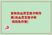 吉林白山灵芝孢子粉作用(白山灵芝孢子粉  功效及作用)