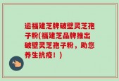 运福建芝牌破壁灵芝孢子粉(福建芝品牌推出破壁灵芝孢子粉，助您养生抗疫！)