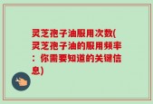 灵芝孢子油服用次数(灵芝孢子油的服用频率：你需要知道的关键信息)