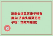 济南头道灵芝孢子粉有用么(济南头道灵芝孢子粉：功效与用途)