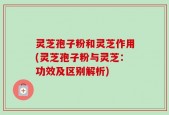 灵芝孢子粉和灵芝作用(灵芝孢子粉与灵芝：功效及区别解析)