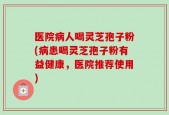 医院病人喝灵芝孢子粉(病患喝灵芝孢子粉有益健康，医院推荐使用)
