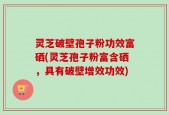 灵芝破壁孢子粉功效富硒(灵芝孢子粉富含硒，具有破壁增效功效)
