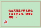 吃完灵芝孢子粉玄冥吃下灵芝孢子粉，健康有保障！)
