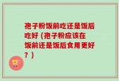 孢子粉饭前吃还是饭后吃好 (孢子粉应该在饭前还是饭后食用更好？)