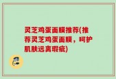 灵芝鸡蛋面膜推荐(推荐灵芝鸡蛋面膜，呵护肌肤远离瑕疵)