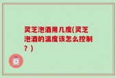 灵芝泡酒用几度(灵芝泡酒的温度该怎么控制？)