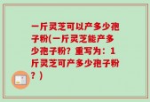 一斤灵芝可以产多少孢子粉(一斤灵芝能产多少孢子粉？重写为：1斤灵芝可产多少孢子粉？)