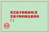 灵芝孢子粉磷高吗(灵芝孢子粉的磷含量高吗？)