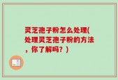 灵芝孢子粉怎么处理(处理灵芝孢子粉的方法，你了解吗？)