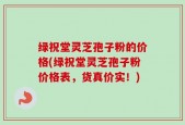 绿祝堂灵芝孢子粉的价格(绿祝堂灵芝孢子粉价格表，货真价实！)