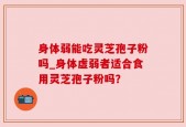 身体弱能吃灵芝孢子粉吗_身体虚弱者适合食用灵芝孢子粉吗？