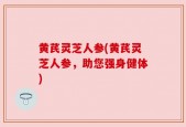 黄芪灵芝人参(黄芪灵芝人参，助您强身健体)