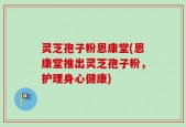 灵芝孢子粉恩康堂(恩康堂推出灵芝孢子粉，护理身心健康)
