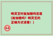 喝灵芝时能加糖吗百度(能加糖吗？喝灵芝的正确方式请看！)