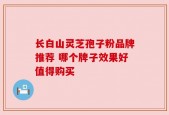 长白山灵芝孢子粉品牌推荐 哪个牌子效果好值得购买