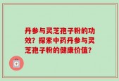 丹参与灵芝孢子粉的功效？探索中药丹参与灵芝孢子粉的健康价值？