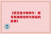 《灵芝孢子粉阿牛：探寻其独特功效与背后的故事》