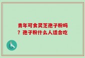青年可食灵芝孢子粉吗？孢子粉什么人适合吃