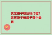 灵芝孢子粉达标门槛？灵芝孢子粉属于哪个类目