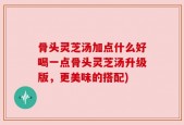 骨头灵芝汤加点什么好喝一点骨头灵芝汤升级版，更美味的搭配)