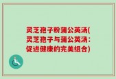灵芝孢子粉蒲公英汤(灵芝孢子与蒲公英汤：促进健康的完美组合)