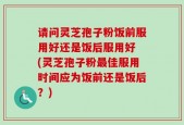 请问灵芝孢子粉饭前服用好还是饭后服用好 (灵芝孢子粉最佳服用时间应为饭前还是饭后？)