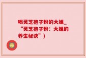 喝灵芝孢子粉的大姐_“灵芝孢子粉：大姐的养生秘诀”)