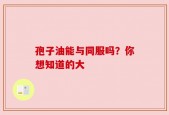 孢子油能与同服吗？你想知道的大