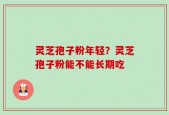 灵芝孢子粉年轻？灵芝孢子粉能不能长期吃