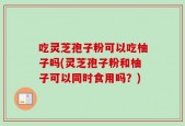 吃灵芝孢子粉可以吃柚子吗(灵芝孢子粉和柚子可以同时食用吗？)