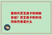 第四代灵芝孢子粉四新包括？灵芝孢子粉的功效和作用是什么