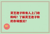 灵芝孢子粉有人上门收购吗？了解灵芝孢子粉的市场情况？