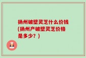 扬州破壁灵芝什么价钱(扬州产破壁灵芝价格是多少？)
