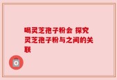 喝灵芝孢子粉会 探究灵芝孢子粉与之间的关联