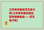 江苏神农集团灵芝孢子粉(江苏神农集团推出营养健康新品——灵芝孢子粉)