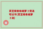 灵芝排骨和胡萝卜煲汤可以不(灵芝排骨胡萝卜汤)