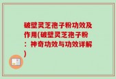 破壁灵芝孢子粉功效及作用(破壁灵芝孢子粉：神奇功效与功效详解)