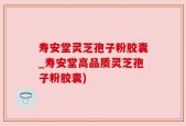 寿安堂灵芝孢子粉胶囊_寿安堂高品质灵芝孢子粉胶囊)