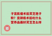 子宫肌瘤术后灵芝孢子粉？宫颈癌术后吃什么营养品最好灵芝怎么样