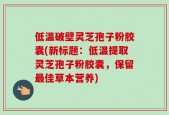低温破壁灵芝孢子粉胶囊(新标题：低温提取灵芝孢子粉胶囊，保留最佳草本营养)