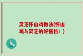 灵芝怀山鸡做法(怀山鸡与灵芝的好搭档！)