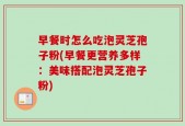 早餐时怎么吃泡灵芝孢子粉(早餐更营养多样：美味搭配泡灵芝孢子粉)