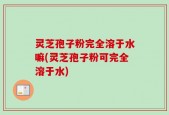 灵芝孢子粉完全溶于水嘛(灵芝孢子粉可完全溶于水)