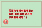 灵芝孢子粉有酸味怎么解决(如何解决灵芝孢子粉酸味问题？)