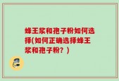 蜂王浆和孢子粉如何选择(如何正确选择蜂王浆和孢子粉？)