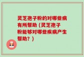 灵芝孢子粉的对哪些病有所帮助 (灵芝孢子粉能够对哪些疾病产生帮助？)